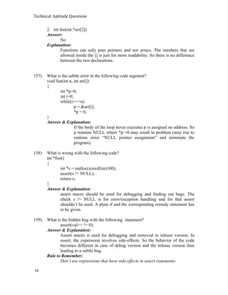 Technical Aptitude Questions
2. int foo(int *arr[2])
Answer:
No
Explanation:
Functions can only pass pointers and not arrays. The numbers that are
allowed inside the [] is just for more readability. So there is no difference
between the two declarations.
157) What is the subtle error in the following code segment?
void fun(int n, int arr[])
{
int *p=0;
int i=0;
while(i++<n)
p = &arr[i];
*p = 0;
}
Answer & Explanation:
If the body of the loop never executes p is assigned no address. So
p remains NULL where *p =0 may result in problem (may rise to
runtime error “NULL pointer assignment” and terminate the
program).
158) What is wrong with the following code?
int *foo()
{
int *s = malloc(sizeof(int)100);
assert(s != NULL);
return s;
}
Answer & Explanation:
assert macro should be used for debugging and finding out bugs. The
check s != NULL is for error/exception handling and for that assert
shouldn’t be used. A plain if and the corresponding remedy statement has
to be given.
159) What is the hidden bug with the following statement?
assert(val++ != 0);
Answer & Explanation:
Assert macro is used for debugging and removed in release version. In
assert, the experssion involves side-effects. So the behavior of the code
becomes different in case of debug version and the release version thus
leading to a subtle bug.
Rule to Remember:
Don’t use expressions that have side-effects in assert statements.
68
 