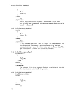 Technical Aptitude Questions
{
int x;
struct a b;
}
Answer:
No
Explanation:
Is it not legal for a structure to contain a member that is of the same
type as in this case. Because this will cause the structure declaration to be
recursive without end.
163) Is the following code legal?
struct a
{
int x;
struct a *b;
}
Answer:
Yes.
Explanation:
*b is a pointer to type struct a and so is legal. The compiler knows, the
size of the pointer to a structure even before the size of the structure
is determined(as you know the pointer to any type is of same size). This
type of structures is known as ‘self-referencing’ structure.
164) Is the following code legal?
typedef struct a
{
int x;
aType *b;
}aType
Answer:
No
Explanation:
The typename aType is not known at the point of declaring the structure
(forward references are not made for typedefs).
165) Is the following code legal?
typedef struct a aType;
struct a
{
int x;
aType *b;
};
Answer:
Yes
70
 