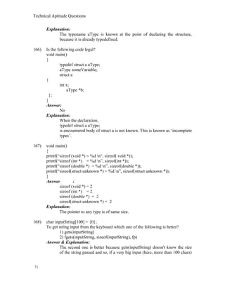 Technical Aptitude Questions
Explanation:
The typename aType is known at the point of declaring the structure,
because it is already typedefined.
166) Is the following code legal?
void main()
{
typedef struct a aType;
aType someVariable;
struct a
{
int x;
aType *b;
};
}
Answer:
No
Explanation:
When the declaration,
typedef struct a aType;
is encountered body of struct a is not known. This is known as ‘incomplete
types’.
167) void main()
{
printf(“sizeof (void *) = %d n“, sizeof( void *));
printf(“sizeof (int *) = %d n”, sizeof(int *));
printf(“sizeof (double *) = %d n”, sizeof(double *));
printf(“sizeof(struct unknown *) = %d n”, sizeof(struct unknown *));
}
Answer :
sizeof (void *) = 2
sizeof (int *) = 2
sizeof (double *) = 2
sizeof(struct unknown *) = 2
Explanation:
The pointer to any type is of same size.
168) char inputString[100] = {0};
To get string input from the keyboard which one of the following is better?
1) gets(inputString)
2) fgets(inputString, sizeof(inputString), fp)
Answer & Explanation:
The second one is better because gets(inputString) doesn't know the size
of the string passed and so, if a very big input (here, more than 100 chars)
71
 