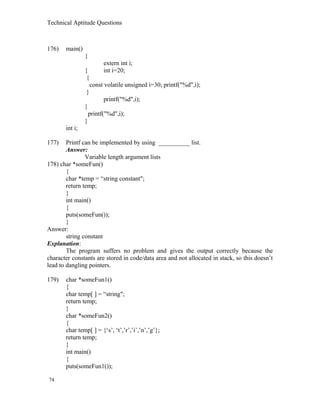 Technical Aptitude Questions
176) main()
{
extern int i;
{ int i=20;
{
const volatile unsigned i=30; printf("%d",i);
}
printf("%d",i);
}
printf("%d",i);
}
int i;
177) Printf can be implemented by using __________ list.
Answer:
Variable length argument lists
178) char *someFun()
{
char *temp = “string constant";
return temp;
}
int main()
{
puts(someFun());
}
Answer:
string constant
Explanation:
The program suffers no problem and gives the output correctly because the
character constants are stored in code/data area and not allocated in stack, so this doesn’t
lead to dangling pointers.
179) char *someFun1()
{
char temp[ ] = “string";
return temp;
}
char *someFun2()
{
char temp[ ] = {‘s’, ‘t’,’r’,’i’,’n’,’g’};
return temp;
}
int main()
{
puts(someFun1());
74
 