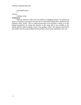 Technical Aptitude Questions
puts(someFun2());
}
Answer:
Garbage values.
Explanation:
Both the functions suffer from the problem of dangling pointers. In someFun1()
temp is a character array and so the space for it is allocated in heap and is initialized with
character string “string”. This is created dynamically as the function is called, so is also
deleted dynamically on exiting the function so the string data is not available in the
calling function main() leading to print some garbage values. The function someFun2()
also suffers from the same problem but the problem can be easily identified in this case.
75
 