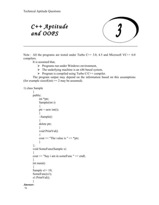 Technical Aptitude Questions
C++ Aptitude and OOPS
Note : All the programs are tested under Turbo C++ 3.0, 4.5 and Microsoft VC++ 6.0
compilers.
It is assumed that,
 Programs run under Windows environment,
 The underlying machine is an x86 based system,
 Program is compiled using Turbo C/C++ compiler.
The program output may depend on the information based on this assumptions
(for example sizeof(int) == 2 may be assumed).
1) class Sample
{
public:
int *ptr;
Sample(int i)
{
ptr = new int(i);
}
~Sample()
{
delete ptr;
}
void PrintVal()
{
cout << "The value is " << *ptr;
}
};
void SomeFunc(Sample x)
{
cout << "Say i am in someFunc " << endl;
}
int main()
{
Sample s1= 10;
SomeFunc(s1);
s1.PrintVal();
}
Answer:
76
C++ Aptitude
and OOPS
 