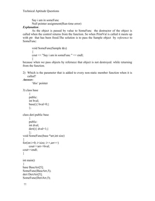 Technical Aptitude Questions
Say i am in someFunc
Null pointer assignment(Run-time error)
Explanation:
As the object is passed by value to SomeFunc the destructor of the object is
called when the control returns from the function. So when PrintVal is called it meets up
with ptr that has been freed.The solution is to pass the Sample object by reference to
SomeFunc:
void SomeFunc(Sample &x)
{
cout << "Say i am in someFunc " << endl;
}
because when we pass objects by refernece that object is not destroyed. while returning
from the function.
2) Which is the parameter that is added to every non-static member function when it is
called?
Answer:
‘this’ pointer
3) class base
{
public:
int bval;
base(){ bval=0;}
};
class deri:public base
{
public:
int dval;
deri(){ dval=1;}
};
void SomeFunc(base *arr,int size)
{
for(int i=0; i<size; i++,arr++)
cout<<arr->bval;
cout<<endl;
}
int main()
{
base BaseArr[5];
SomeFunc(BaseArr,5);
deri DeriArr[5];
SomeFunc(DeriArr,5);
77
 