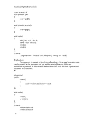 Technical Aptitude Questions
const int size = 5;
void print(int *ptr)
{
cout<<ptr[0];
}
void print(int ptr[size])
{
cout<<ptr[0];
}
void main()
{
int a[size] = {1,2,3,4,5};
int *b = new int(size);
print(a);
print(b);
}
/*
Answer:
Compiler Error : function 'void print(int *)' already has a body
Explanation:
Arrays cannot be passed to functions, only pointers (for arrays, base addresses)
can be passed. So the arguments int *ptr and int prt[size] have no difference
as function arguments. In other words, both the functoins have the same signature and
so cannot be overloaded.
*/
class some{
public:
~some()
{
cout<<"some's destructor"<<endl;
}
};
void main()
{
some s;
s.~some();
}
/*
Answer:
some's destructor
some's destructor
80
 