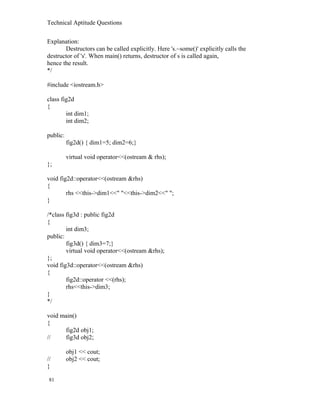 Technical Aptitude Questions
Explanation:
Destructors can be called explicitly. Here 's.~some()' explicitly calls the
destructor of 's'. When main() returns, destructor of s is called again,
hence the result.
*/
#include <iostream.h>
class fig2d
{
int dim1;
int dim2;
public:
fig2d() { dim1=5; dim2=6;}
virtual void operator<<(ostream & rhs);
};
void fig2d::operator<<(ostream &rhs)
{
rhs <<this->dim1<<" "<<this->dim2<<" ";
}
/*class fig3d : public fig2d
{
int dim3;
public:
fig3d() { dim3=7;}
virtual void operator<<(ostream &rhs);
};
void fig3d::operator<<(ostream &rhs)
{
fig2d::operator <<(rhs);
rhs<<this->dim3;
}
*/
void main()
{
fig2d obj1;
// fig3d obj2;
obj1 << cout;
// obj2 << cout;
}
81
 