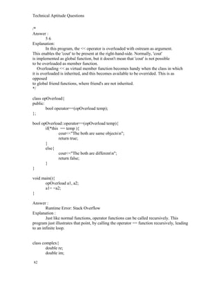 Technical Aptitude Questions
/*
Answer :
5 6
Explanation:
In this program, the << operator is overloaded with ostream as argument.
This enables the 'cout' to be present at the right-hand-side. Normally, 'cout'
is implemented as global function, but it doesn't mean that 'cout' is not possible
to be overloaded as member function.
Overloading << as virtual member function becomes handy when the class in which
it is overloaded is inherited, and this becomes available to be overrided. This is as
opposed
to global friend functions, where friend's are not inherited.
*/
class opOverload{
public:
bool operator==(opOverload temp);
};
bool opOverload::operator==(opOverload temp){
if(*this == temp ){
cout<<"The both are same objectsn";
return true;
}
else{
cout<<"The both are differentn";
return false;
}
}
void main(){
opOverload a1, a2;
a1= =a2;
}
Answer :
Runtime Error: Stack Overflow
Explanation :
Just like normal functions, operator functions can be called recursively. This
program just illustrates that point, by calling the operator == function recursively, leading
to an infinite loop.
class complex{
double re;
double im;
82
 