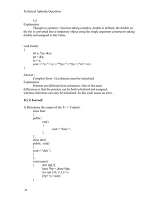 Technical Aptitude Questions
5,5
Explanation:
Though no operator= function taking complex, double is defined, the double on
the rhs is converted into a temporary object using the single argument constructor taking
double and assigned to the lvalue.
void main()
{
int a, *pa, &ra;
pa = &a;
ra = a;
cout <<"a="<<a <<"*pa="<<*pa <<"ra"<<ra ;
}
Answer :
Compiler Error: 'ra',reference must be initialized
Explanation :
Pointers are different from references. One of the main
differences is that the pointers can be both initialized and assigned,
whereas references can only be initialized. So this code issues an error.
Try it Yourself
1) Determine the output of the 'C++' Codelet.
class base
{
public :
out()
{
cout<<"base ";
}
};
class deri{
public : out()
{
cout<<"deri ";
}
};
void main()
{ deri dp[3];
base *bp = (base*)dp;
for (int i=0; i<3;i++)
(bp++)->out();
}
84
 