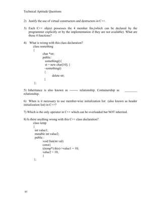 Technical Aptitude Questions
2) Justify the use of virtual constructors and destructors in C++.
3) Each C++ object possesses the 4 member fns,(which can be declared by the
programmer explicitly or by the implementation if they are not available). What are
those 4 functions?
4) What is wrong with this class declaration?
class something
{
char *str;
public:
something(){
st = new char[10]; }
~something()
{
delete str;
}
};
5) Inheritance is also known as -------- relationship. Containership as ________
relationship.
6) When is it necessary to use member-wise initialization list (also known as header
initialization list) in C++?
7) Which is the only operator in C++ which can be overloaded but NOT inherited.
8) Is there anything wrong with this C++ class declaration?
class temp
{
int value1;
mutable int value2;
public :
void fun(int val)
const{
((temp*) this)->value1 = 10;
value2 = 10;
}
};
85
 
