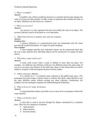 Technical Aptitude Questions
1. What is a modifier?
Answer:
A modifier, also called a modifying function is a member function that changes the
value of at least one data member. In other words, an operation that modifies the state of
an object. Modifiers are also known as ‘mutators’.
2. What is an accessor?
Answer:
An accessor is a class operation that does not modify the state of an object. The
accessor functions need to be declared as const operations
3. Differentiate between a template class and class template.
Answer:
Template class:
A generic definition or a parameterized class not instantiated until the client
provides the needed information. It’s jargon for plain templates.
Class template:
A class template specifies how individual classes can be constructed much like
the way a class specifies how individual objects can be constructed. It’s jargon for plain
classes.
4. When does a name clash occur?
Answer:
A name clash occurs when a name is defined in more than one place. For
example., two different class libraries could give two different classes the same name. If
you try to use many class libraries at the same time, there is a fair chance that you will be
unable to compile or link the program because of name clashes.
5. Define namespace.Answer:
It is a feature in c++ to minimize name collisions in the global name space. This
namespace keyword assigns a distinct name to a library that allows other libraries to use
the same identifier names without creating any name collisions. Furthermore, the
compiler uses the namespace signature for differentiating the definitions.
6. What is the use of ‘using’ declaration.
Answer:
A using declaration makes it possible to use a name from a namespace without the
scope operator.
7. What is an Iterator class?
Answer:
A class that is used to traverse through the objects maintained by a container
class. There are five categories of iterators:
 input iterators,
 output iterators,
 forward iterators,
86
 
