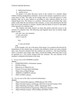 Technical Aptitude Questions
 bidirectional iterators,
 random access.
An iterator is an entity that gives access to the contents of a container object
without violating encapsulation constraints. Access to the contents is granted on a one-at-
a-time basis in order. The order can be storage order (as in lists and queues) or some
arbitrary order (as in array indices) or according to some ordering relation (as in an
ordered binary tree). The iterator is a construct, which provides an interface that, when
called, yields either the next element in the container, or some value denoting the fact that
there are no more elements to examine. Iterators hide the details of access to and update
of the elements of a container class.
The simplest and safest iterators are those that permit read-only access to the
contents of a container class. The following code fragment shows how an iterator might
appear in code:
cont_iter:=new cont_iterator();
x:=cont_iter.next();
while x/=none do
...
s(x);
...
x:=cont_iter.next();
end;
In this example, cont_iter is the name of the iterator. It is created on the first line by
instantiation of cont_iterator class, an iterator class defined to iterate over some container
class, cont. Succesive elements from the container are carried to x. The loop terminates
when x is bound to some empty value. (Here, none)In the middle of the loop, there is s(x)
an operation on x, the current element from the container. The next element of the
container is obtained at the bottom of the loop.
9. List out some of the OODBMS available.
Answer:
 GEMSTONE/OPAL of Gemstone systems.
 ONTOS of Ontos.
 Objectivity of Objectivity inc.
 Versant of Versant object technology.
 Object store of Object Design.
 ARDENT of ARDENT software.
 POET of POET software.
10. List out some of the object-oriented methodologies.
Answer:
 Object Oriented Development (OOD) (Booch 1991,1994).
 Object Oriented Analysis and Design (OOA/D) (Coad and Yourdon 1991).
 Object Modelling Techniques (OMT) (Rumbaugh 1991).
 Object Oriented Software Engineering (Objectory) (Jacobson 1992).
 Object Oriented Analysis (OOA) (Shlaer and Mellor 1992).
87
 