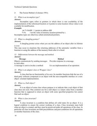 Technical Aptitude Questions
 The Fusion Method (Coleman 1991).
11. What is an incomplete type?
Answer:
Incomplete types refers to pointers in which there is non availability of the
implementation of the referenced location or it points to some location whose value is not
available for modification.
Example:
int *i=0x400 // i points to address 400
*i=0; //set the value of memory location pointed by i.
Incomplete types are otherwise called uninitialized pointers.
12. What is a dangling pointer?
Answer:
A dangling pointer arises when you use the address of an object after its lifetime
is over.
This may occur in situations like returning addresses of the automatic variables from a
function or using the address of the memory block after it is freed.
13. Differentiate between the message and method.
Answer:
Message Method
Objects communicate by sending messages Provides response to a message.
to each other.
A message is sent to invoke a method. It is an implementation of an operation.
14. What is an adaptor class or Wrapper class?
Answer:
A class that has no functionality of its own. Its member functions hide the use of a
third party software component or an object with the non-compatible interface or a non-
object- oriented implementation.
15. What is a Null object?
Answer:
It is an object of some class whose purpose is to indicate that a real object of that
class does not exist. One common use for a null object is a return value from a member
function that is supposed to return an object with some specified properties but cannot
find such an object.
16. What is class invariant?
Answer:
A class invariant is a condition that defines all valid states for an object. It is a
logical condition to ensure the correct working of a class. Class invariants must hold
when an object is created, and they must be preserved under all operations of the class. In
particular all class invariants are both preconditions and post-conditions for all operations
or member functions of the class.
88
 