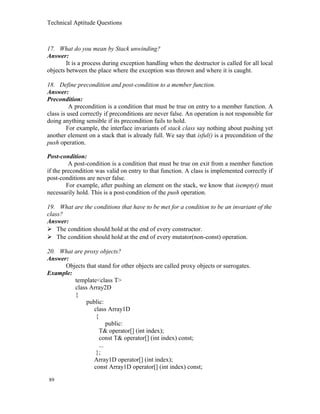 Technical Aptitude Questions
17. What do you mean by Stack unwinding?
Answer:
It is a process during exception handling when the destructor is called for all local
objects between the place where the exception was thrown and where it is caught.
18. Define precondition and post-condition to a member function.
Answer:
Precondition:
A precondition is a condition that must be true on entry to a member function. A
class is used correctly if preconditions are never false. An operation is not responsible for
doing anything sensible if its precondition fails to hold.
For example, the interface invariants of stack class say nothing about pushing yet
another element on a stack that is already full. We say that isful() is a precondition of the
push operation.
Post-condition:
A post-condition is a condition that must be true on exit from a member function
if the precondition was valid on entry to that function. A class is implemented correctly if
post-conditions are never false.
For example, after pushing an element on the stack, we know that isempty() must
necessarily hold. This is a post-condition of the push operation.
19. What are the conditions that have to be met for a condition to be an invariant of the
class?
Answer:
 The condition should hold at the end of every constructor.
 The condition should hold at the end of every mutator(non-const) operation.
20. What are proxy objects?
Answer:
Objects that stand for other objects are called proxy objects or surrogates.
Example:
template<class T>
class Array2D
{
public:
class Array1D
{
public:
T& operator[] (int index);
const T& operator[] (int index) const;
...
};
Array1D operator[] (int index);
const Array1D operator[] (int index) const;
89
 