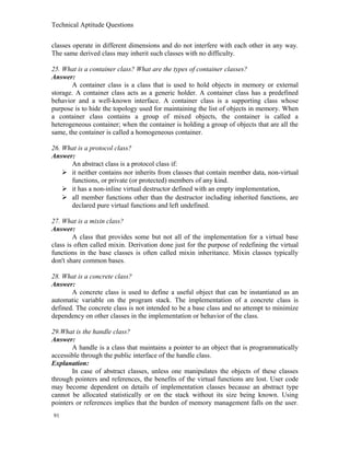 Technical Aptitude Questions
classes operate in different dimensions and do not interfere with each other in any way.
The same derived class may inherit such classes with no difficulty.
25. What is a container class? What are the types of container classes?
Answer:
A container class is a class that is used to hold objects in memory or external
storage. A container class acts as a generic holder. A container class has a predefined
behavior and a well-known interface. A container class is a supporting class whose
purpose is to hide the topology used for maintaining the list of objects in memory. When
a container class contains a group of mixed objects, the container is called a
heterogeneous container; when the container is holding a group of objects that are all the
same, the container is called a homogeneous container.
26. What is a protocol class?
Answer:
An abstract class is a protocol class if:
 it neither contains nor inherits from classes that contain member data, non-virtual
functions, or private (or protected) members of any kind.
 it has a non-inline virtual destructor defined with an empty implementation,
 all member functions other than the destructor including inherited functions, are
declared pure virtual functions and left undefined.
27. What is a mixin class?
Answer:
A class that provides some but not all of the implementation for a virtual base
class is often called mixin. Derivation done just for the purpose of redefining the virtual
functions in the base classes is often called mixin inheritance. Mixin classes typically
don't share common bases.
28. What is a concrete class?
Answer:
A concrete class is used to define a useful object that can be instantiated as an
automatic variable on the program stack. The implementation of a concrete class is
defined. The concrete class is not intended to be a base class and no attempt to minimize
dependency on other classes in the implementation or behavior of the class.
29.What is the handle class?
Answer:
A handle is a class that maintains a pointer to an object that is programmatically
accessible through the public interface of the handle class.
Explanation:
In case of abstract classes, unless one manipulates the objects of these classes
through pointers and references, the benefits of the virtual functions are lost. User code
may become dependent on details of implementation classes because an abstract type
cannot be allocated statistically or on the stack without its size being known. Using
pointers or references implies that the burden of memory management falls on the user.
91
 