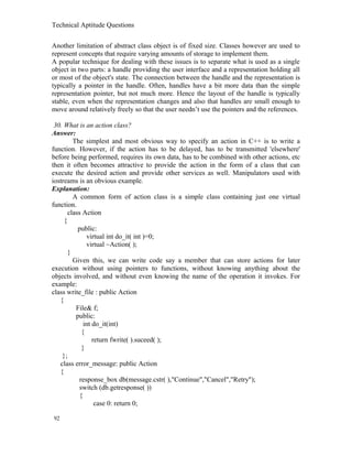 Technical Aptitude Questions
Another limitation of abstract class object is of fixed size. Classes however are used to
represent concepts that require varying amounts of storage to implement them.
A popular technique for dealing with these issues is to separate what is used as a single
object in two parts: a handle providing the user interface and a representation holding all
or most of the object's state. The connection between the handle and the representation is
typically a pointer in the handle. Often, handles have a bit more data than the simple
representation pointer, but not much more. Hence the layout of the handle is typically
stable, even when the representation changes and also that handles are small enough to
move around relatively freely so that the user needn’t use the pointers and the references.
30. What is an action class?
Answer:
The simplest and most obvious way to specify an action in C++ is to write a
function. However, if the action has to be delayed, has to be transmitted 'elsewhere'
before being performed, requires its own data, has to be combined with other actions, etc
then it often becomes attractive to provide the action in the form of a class that can
execute the desired action and provide other services as well. Manipulators used with
iostreams is an obvious example.
Explanation:
A common form of action class is a simple class containing just one virtual
function.
class Action
{
public:
virtual int do_it( int )=0;
virtual ~Action( );
}
Given this, we can write code say a member that can store actions for later
execution without using pointers to functions, without knowing anything about the
objects involved, and without even knowing the name of the operation it invokes. For
example:
class write_file : public Action
{
File& f;
public:
int do_it(int)
{
return fwrite( ).suceed( );
}
};
class error_message: public Action
{
response_box db(message.cstr( ),"Continue","Cancel","Retry");
switch (db.getresponse( ))
{
case 0: return 0;
92
 