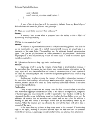 Technical Aptitude Questions
case 1: abort();
case 2: current_operation.redo( );return 1;
}
};
A user of the Action class will be completely isolated from any knowledge of
derived classes such as write_file and error_message.
31. When can you tell that a memory leak will occur?
Answer:
A memory leak occurs when a program loses the ability to free a block of
dynamically allocated memory.
32.What is a parameterized type?
Answer:
A template is a parameterized construct or type containing generic code that can
use or manipulate any type. It is called parameterized because an actual type is a
parameter of the code body. Polymorphism may be achieved through parameterized
types. This type of polymorphism is called parameteric polymorphism. Parameteric
polymorphism is the mechanism by which the same code is used on different types
passed as parameters.
33. Differentiate between a deep copy and a shallow copy?
Answer:
Deep copy involves using the contents of one object to create another instance of
the same class. In a deep copy, the two objects may contain ht same information but the
target object will have its own buffers and resources. the destruction of either object will
not affect the remaining object. The overloaded assignment operator would create a deep
copy of objects.
Shallow copy involves copying the contents of one object into another instance of
the same class thus creating a mirror image. Owing to straight copying of references and
pointers, the two objects will share the same externally contained contents of the other
object to be unpredictable.
Explanation:
Using a copy constructor we simply copy the data values member by member.
This method of copying is called shallow copy. If the object is a simple class, comprised
of built in types and no pointers this would be acceptable. This function would use the
values and the objects and its behavior would not be altered with a shallow copy, only the
addresses of pointers that are members are copied and not the value the address is
pointing to. The data values of the object would then be inadvertently altered by the
function. When the function goes out of scope, the copy of the object with all its data is
popped off the stack.
If the object has any pointers a deep copy needs to be executed. With the deep
copy of an object, memory is allocated for the object in free store and the elements
pointed to are copied. A deep copy is used for objects that are returned from a function.
93
 
