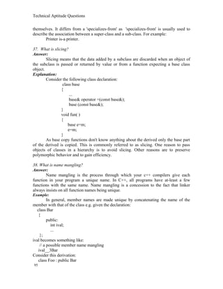 Technical Aptitude Questions
themselves. It differs from a 'specializes-from' as 'specializes-from' is usually used to
describe the association between a super-class and a sub-class. For example:
Printer is-a printer.
37. What is slicing?
Answer:
Slicing means that the data added by a subclass are discarded when an object of
the subclass is passed or returned by value or from a function expecting a base class
object.
Explanation:
Consider the following class declaration:
class base
{
...
base& operator =(const base&);
base (const base&);
}
void fun( )
{
base e=m;
e=m;
}
As base copy functions don't know anything about the derived only the base part
of the derived is copied. This is commonly referred to as slicing. One reason to pass
objects of classes in a hierarchy is to avoid slicing. Other reasons are to preserve
polymorphic behavior and to gain efficiency.
38. What is name mangling?
Answer:
Name mangling is the process through which your c++ compilers give each
function in your program a unique name. In C++, all programs have at-least a few
functions with the same name. Name mangling is a concession to the fact that linker
always insists on all function names being unique.
Example:
In general, member names are made unique by concatenating the name of the
member with that of the class e.g. given the declaration:
class Bar
{
public:
int ival;
...
};
ival becomes something like:
// a possible member name mangling
ival__3Bar
Consider this derivation:
class Foo : public Bar
95
 