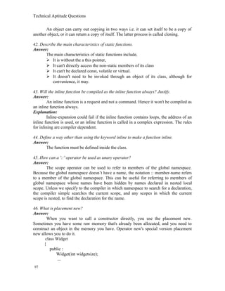Technical Aptitude Questions
An object can carry out copying in two ways i.e. it can set itself to be a copy of
another object, or it can return a copy of itself. The latter process is called cloning.
42. Describe the main characteristics of static functions.
Answer:
The main characteristics of static functions include,
 It is without the a this pointer,
 It can't directly access the non-static members of its class
 It can't be declared const, volatile or virtual.
 It doesn't need to be invoked through an object of its class, although for
convenience, it may.
43. Will the inline function be compiled as the inline function always? Justify.
Answer:
An inline function is a request and not a command. Hence it won't be compiled as
an inline function always.
Explanation:
Inline-expansion could fail if the inline function contains loops, the address of an
inline function is used, or an inline function is called in a complex expression. The rules
for inlining are compiler dependent.
44. Define a way other than using the keyword inline to make a function inline.
Answer:
The function must be defined inside the class.
45. How can a '::' operator be used as unary operator?
Answer:
The scope operator can be used to refer to members of the global namespace.
Because the global namespace doesn’t have a name, the notation :: member-name refers
to a member of the global namespace. This can be useful for referring to members of
global namespace whose names have been hidden by names declared in nested local
scope. Unless we specify to the compiler in which namespace to search for a declaration,
the compiler simple searches the current scope, and any scopes in which the current
scope is nested, to find the declaration for the name.
46. What is placement new?
Answer:
When you want to call a constructor directly, you use the placement new.
Sometimes you have some raw memory that's already been allocated, and you need to
construct an object in the memory you have. Operator new's special version placement
new allows you to do it.
class Widget
{
public :
Widget(int widgetsize);
...
97
 