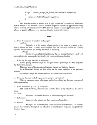 Technical Aptitude Questions
Widget* Construct_widget_int_buffer(void *buffer,int widgetsize)
{
return new(buffer) Widget(widgetsize);
}
};
This function returns a pointer to a Widget object that's constructed within the
buffer passed to the function. Such a function might be useful for applications using
shared memory or memory-mapped I/O, because objects in such applications must be
placed at specific addresses or in memory allocated by special routines.
OOAD
1. What do you mean by analysis and design?
Analysis:
Basically, it is the process of determining what needs to be done before
how it should be done. In order to accomplish this, the developer refers the existing
systems and documents. So, simply it is an art of discovery.
Design:
It is the process of adopting/choosing the one among the many, which best
accomplishes the users needs. So, simply, it is compromising mechanism.
2. What are the steps involved in designing?
Before getting into the design the designer should go through the SRS prepared
by the System Analyst.
The main tasks of design are Architectural Design and Detailed Design.
In Architectural Design we find what are the main modules in the problem
domain.
In Detailed Design we find what should be done within each module.
3. What are the main underlying concepts of object orientation?
Objects, messages, class, inheritance and polymorphism are the main concepts of
object orientation.
4. What do u meant by "SBI" of an object?
SBI stands for State, Behavior and Identity. Since every object has the above
three.
 State:
It is just a value to the attribute of an object at a particular time.
 Behaviour:
It describes the actions and their reactions of that object.
 Identity:
An object has an identity that characterizes its own existence. The identity
makes it possible to distinguish any object in an unambiguous way, and independently
from its state.
98
 