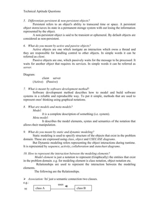 Technical Aptitude Questions
5. Differentiate persistent & non-persistent objects?
Persistent refers to an object's ability to transcend time or space. A persistent
object stores/saves its state in a permanent storage system with out losing the information
represented by the object.
A non-persistent object is said to be transient or ephemeral. By default objects are
considered as non-persistent.
6. What do you meant by active and passive objects?
Active objects are one which instigate an interaction which owns a thread and
they are responsible for handling control to other objects. In simple words it can be
referred as client.
Passive objects are one, which passively waits for the message to be processed. It
waits for another object that requires its services. In simple words it can be referred as
server.
Diagram:
client server
(Active) (Passive)
7. What is meant by software development method?
Software development method describes how to model and build software
systems in a reliable and reproducible way. To put it simple, methods that are used to
represent ones' thinking using graphical notations.
8. What are models and meta models?
Model:
It is a complete description of something (i.e. system).
Meta model:
It describes the model elements, syntax and semantics of the notation that
allows their manipulation.
9. What do you meant by static and dynamic modeling?
Static modeling is used to specify structure of the objects that exist in the problem
domain. These are expressed using class, object and USECASE diagrams.
But Dynamic modeling refers representing the object interactions during runtime.
It is represented by sequence, activity, collaboration and statechart diagrams.
10. How to represent the interaction between the modeling elements?
Model element is just a notation to represent (Graphically) the entities that exist
in the problem domain. e.g. for modeling element is class notation, object notation etc.
Relationships are used to represent the interaction between the modeling
elements.
The following are the Relationships.
 Association: Its' just a semantic connection two classes.
e.g.:
99 class A class B
uses
 