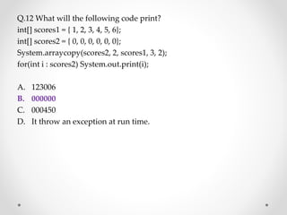Q.12 What will the following code print?
int[] scores1 = { 1, 2, 3, 4, 5, 6};
int[] scores2 = { 0, 0, 0, 0, 0, 0};
System.arraycopy(scores2, 2, scores1, 3, 2);
for(int i : scores2) System.out.print(i);
A. 123006
B. 000000
C. 000450
D. It throw an exception at run time.
 