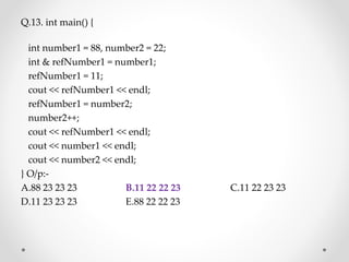 Q.13. int main() {
int number1 = 88, number2 = 22;
int & refNumber1 = number1;
refNumber1 = 11;
cout << refNumber1 << endl;
refNumber1 = number2;
number2++;
cout << refNumber1 << endl;
cout << number1 << endl;
cout << number2 << endl;
} O/p:-
A.88 23 23 23 B.11 22 22 23 C.11 22 23 23
D.11 23 23 23 E.88 22 22 23
 
