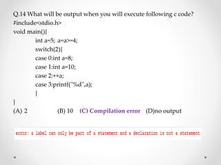 Q.14 What will be output when you will execute following c code?
#include<stdio.h>
void main(){
int a=5; a=a>=4;
switch(2){
case 0:int a=8;
case 1:int a=10;
case 2:++a;
case 3:printf("%d",a);
}
}
(A) 2 (B) 10 (C) Compilation error (D)no output
 