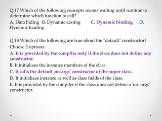 Q.17 Which of the following concepts means waiting until runtime to
determine which function to call?
A. Data hiding B. Dynamic casting C. Dynamic binding D.
Dynamic loading
Q.18 Which of the following are true about the "default" constructor?
Choose 2 options:
A. It is provided by the compiler only if the class does not define any
constructor.
B. It initializes the instance members of the class.
C. It calls the default 'no-args' constructor of the super class.
D. It initializes instance as well as class fields of the class.
E. It is provided by the compiler if the class does not define a 'no- args'
constructor.
 
