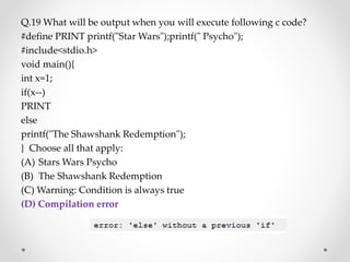Q.19 What will be output when you will execute following c code?
#define PRINT printf("Star Wars");printf(" Psycho");
#include<stdio.h>
void main(){
int x=1;
if(x--)
PRINT
else
printf("The Shawshank Redemption");
} Choose all that apply:
(A) Stars Wars Psycho
(B) The Shawshank Redemption
(C) Warning: Condition is always true
(D) Compilation error
 
