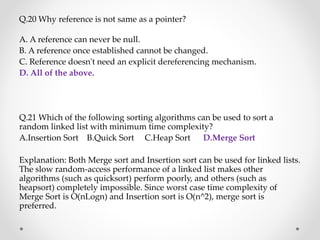 Q.20 Why reference is not same as a pointer?
A. A reference can never be null.
B. A reference once established cannot be changed.
C. Reference doesn't need an explicit dereferencing mechanism.
D. All of the above.
Q.21 Which of the following sorting algorithms can be used to sort a
random linked list with minimum time complexity?
A.Insertion Sort B.Quick Sort C.Heap Sort D.Merge Sort
Explanation: Both Merge sort and Insertion sort can be used for linked lists.
The slow random-access performance of a linked list makes other
algorithms (such as quicksort) perform poorly, and others (such as
heapsort) completely impossible. Since worst case time complexity of
Merge Sort is O(nLogn) and Insertion sort is O(n^2), merge sort is
preferred.
 