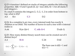 Q.23 A function f defined on stacks of integers satisfies the following
properties. f(∅) = 0 and f (push (S, i)) = max (f(S), 0) + i for all stacks S
and integers i.
If a stack S contains the integers 2, -3, 2, -1, 2 in order from bottom to
top, what is f(S)?
A.6 B.4 C.3 D.2
Q.24. In a complete k-ary tree, every internal node has exactly k
children or no child. The number of leaves in such a tree with n internal
nodes is:
A.nk B.(n-1)k+1 C. n(k-1)+1 D.n(k-1)
Q.25. How many distinct binary search trees can be created out of 4
distinct keys?
A.4 B.14 C.24 D.42
The base case is t(0) = 1 and
t(1) = 1
 