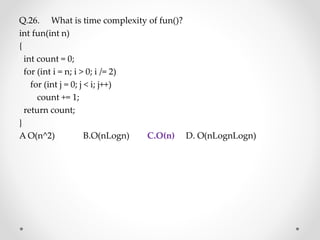 Q.26. What is time complexity of fun()?
int fun(int n)
{
int count = 0;
for (int i = n; i > 0; i /= 2)
for (int j = 0; j < i; j++)
count += 1;
return count;
}
A O(n^2) B.O(nLogn) C.O(n) D. O(nLognLogn)
 