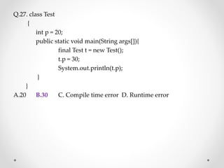 Q.27. class Test
{
int p = 20;
public static void main(String args[]){
final Test t = new Test();
t.p = 30;
System.out.println(t.p);
}
}
A.20 B.30 C. Compile time error D. Runtime error
 