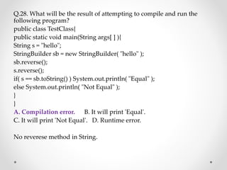 Q.28. What will be the result of attempting to compile and run the
following program?
public class TestClass{
public static void main(String args[ ] ){
String s = "hello";
StringBuilder sb = new StringBuilder( "hello" );
sb.reverse();
s.reverse();
if( s == sb.toString() ) System.out.println( "Equal" );
else System.out.println( "Not Equal" );
}
}
A. Compilation error. B. It will print 'Equal'.
C. It will print 'Not Equal'. D. Runtime error.
No reverese method in String.
 