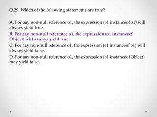 Q.29. Which of the following statements are true?
A. For any non-null reference o1, the expression (o1 instanceof o1) will
always yield true.
B. For any non-null reference o1, the expression (o1 instanceof
Object) will always yield true.
C. For any non-null reference o1, the expression (o1 instanceof o1) will
always yield false.
D. For any non-null reference o1, the expression (o1 instanceof Object)
may yield false.
 