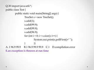 Q.30 import java.util.*;
public class Test {
public static void main(String[] args) {
TreeSet s = new TreeSet();
s.add(1);
s.add(99.9);
s.add(99.9);
s.add(96.9);
for (int i = 0; i < s.size(); i++) {
System.out.print(s.pollFirst()+" ");
} }}
A. 1 96.9 99.9 B.1 96.9 99.9 99.9 C.1 D.compilation error
E.an exception is thrown at run time
 
