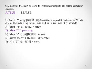 Q.2 Classes that can be used to instantiate objects are called concrete
classes.
A.TRUE B.FALSE
Q. 3. char ** array [12][12][12]; Consider array, defined above. Which
one of the following definitions and initializations of p is valid?
A) char ** (* p) [12][12] = array;
B) char ***** p = array;
C) char * (* p) [12][12][12] = array;
D) const char ** p [12][12][12] = array;
E) char (** p) [12][12] = array;
 