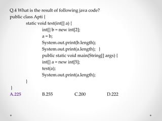 Q.4 What is the result of following java code?
public class Apti {
static void test(int[] a) {
int[] b = new int[2];
a = b;
System.out.print(b.length);
System.out.print(a.length); }
public static void main(String[] args) {
int[] a = new int[5];
test(a);
System.out.print(a.length);
}
}
A.225 B.255 C.200 D.222
 