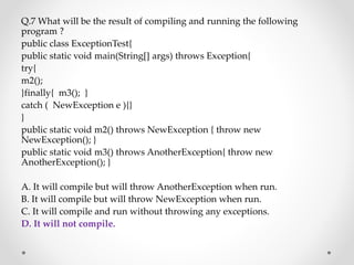 Q.7 What will be the result of compiling and running the following
program ?
public class ExceptionTest{
public static void main(String[] args) throws Exception{
try{
m2();
}finally{ m3(); }
catch ( NewException e ){}
}
public static void m2() throws NewException { throw new
NewException(); }
public static void m3() throws AnotherException{ throw new
AnotherException(); }
A. It will compile but will throw AnotherException when run.
B. It will compile but will throw NewException when run.
C. It will compile and run without throwing any exceptions.
D. It will not compile.
 