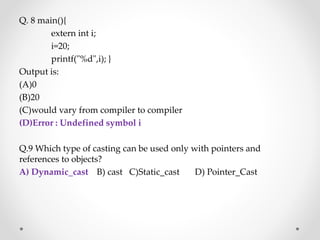 Q. 8 main(){
extern int i;
i=20;
printf("%d",i); }
Output is:
(A)0
(B)20
(C)would vary from compiler to compiler
(D)Error : Undefined symbol i
Q.9 Which type of casting can be used only with pointers and
references to objects?
A) Dynamic_cast B) cast C)Static_cast D) Pointer_Cast
 
