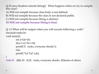 Q.10 class Student extends String{} What happens when we try to compile
this class?
A) Will not compile because class body is not defined
B) Will not compile because the class in not declared public.
C) Will not compile because String is abstract.
D) Will not compile because String is final.
Q. 11 What will be output when you will execute following c code?
#include<stdio.h>
void main(){
int a=5,b=10;
if(a<++a||b<++b)
printf("C rocks, everyone shocks");
else
printf("%d %d",a,b);
}
(A)6 11 (B)6 10 (C)C rocks, everyone shocks (D)none of above
 