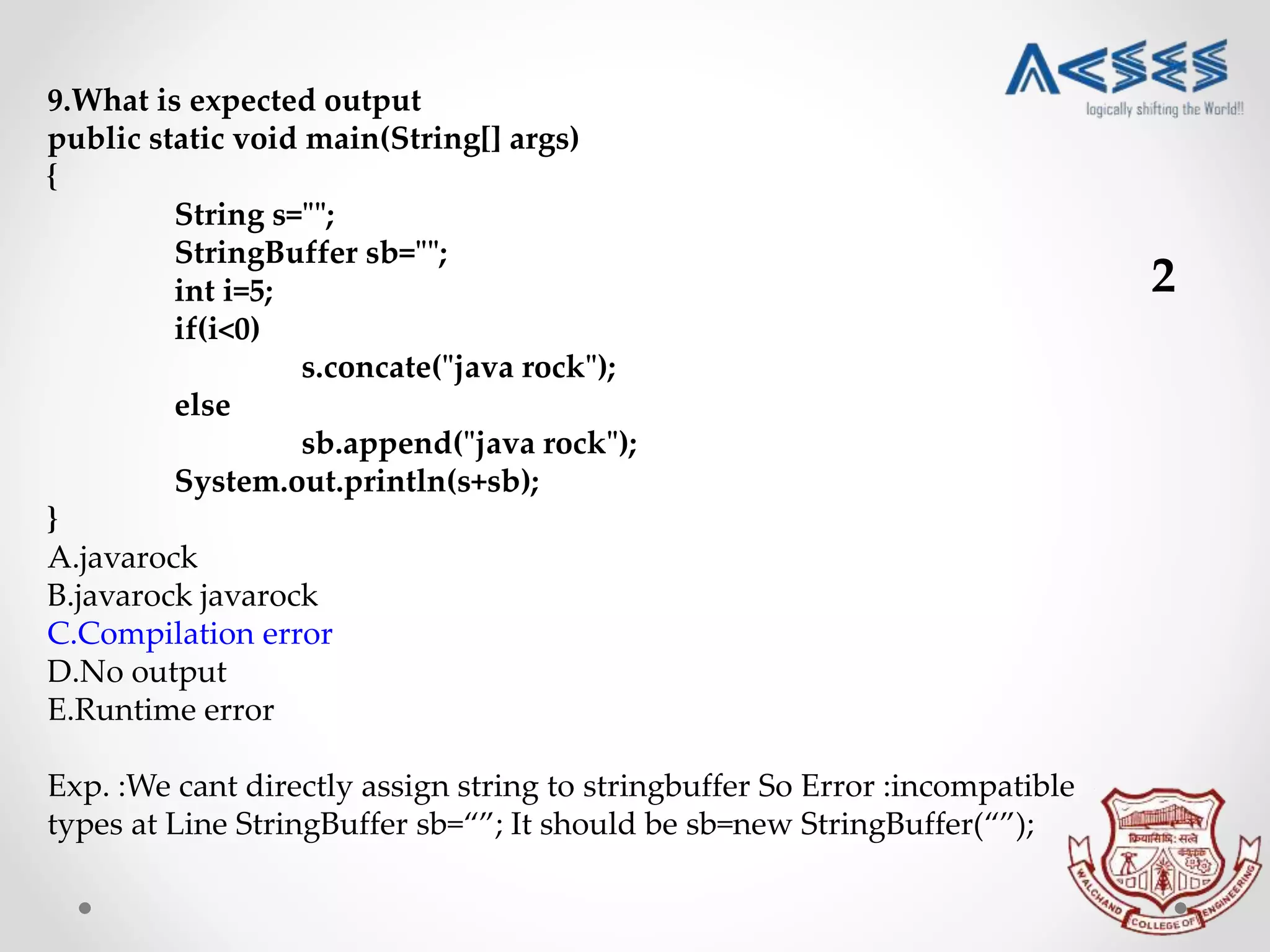 9.What is expected output
public static void main(String[] args)
{
String s="";
StringBuffer sb="";
int i=5;
if(i<0)
s.concate("java rock");
else
sb.append("java rock");
System.out.println(s+sb);
}
A.javarock
B.javarock javarock
C.Compilation error
D.No output
E.Runtime error
Exp. :We cant directly assign string to stringbuffer So Error :incompatible
types at Line StringBuffer sb=“”; It should be sb=new StringBuffer(“”);
2
 