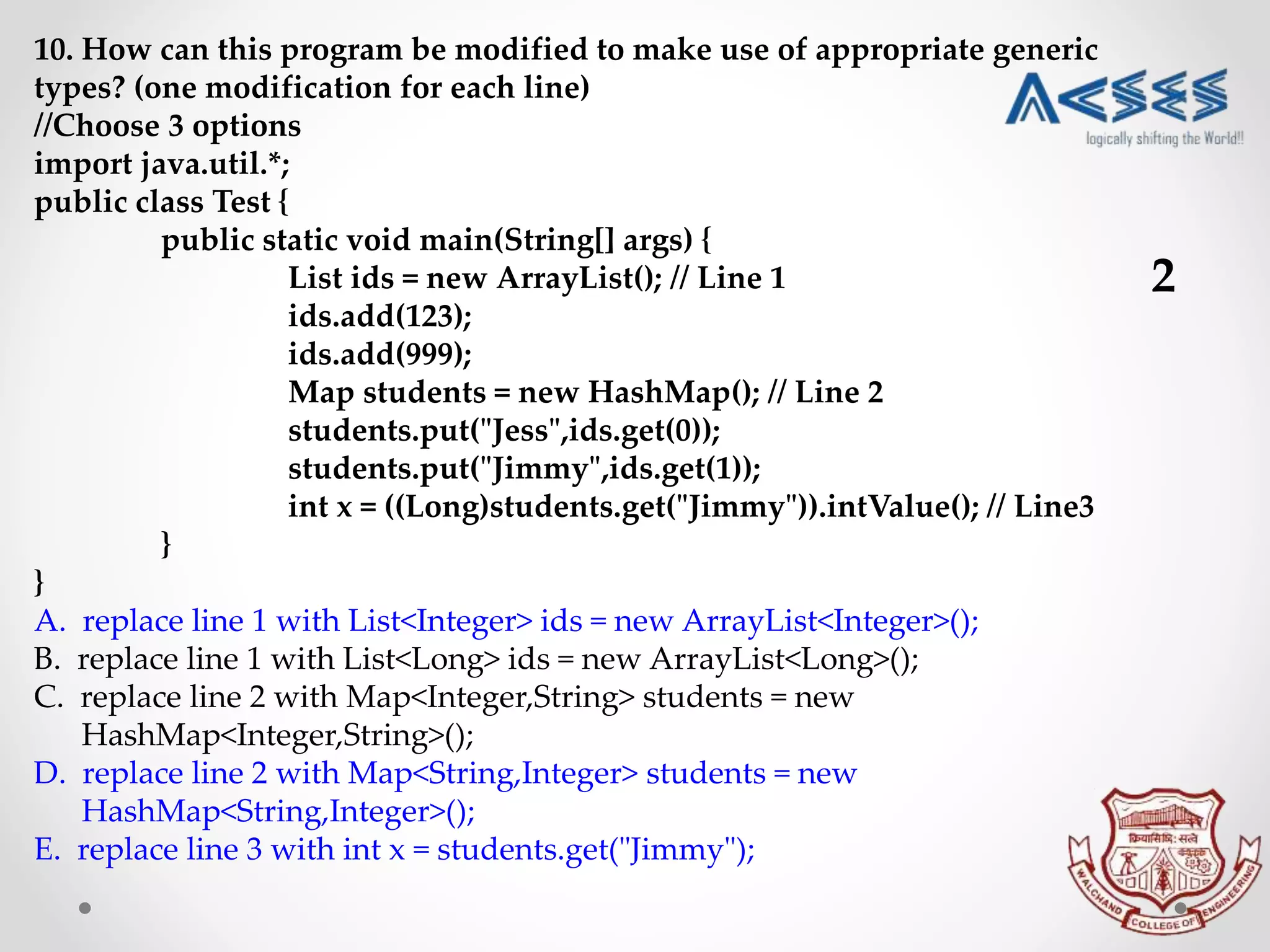 10. How can this program be modified to make use of appropriate generic
types? (one modification for each line)
//Choose 3 options
import java.util.*;
public class Test {
public static void main(String[] args) {
List ids = new ArrayList(); // Line 1
ids.add(123);
ids.add(999);
Map students = new HashMap(); // Line 2
students.put("Jess",ids.get(0));
students.put("Jimmy",ids.get(1));
int x = ((Long)students.get("Jimmy")).intValue(); // Line3
}
}
A. replace line 1 with List<Integer> ids = new ArrayList<Integer>();
B. replace line 1 with List<Long> ids = new ArrayList<Long>();
C. replace line 2 with Map<Integer,String> students = new
HashMap<Integer,String>();
D. replace line 2 with Map<String,Integer> students = new
HashMap<String,Integer>();
E. replace line 3 with int x = students.get("Jimmy");
2
 