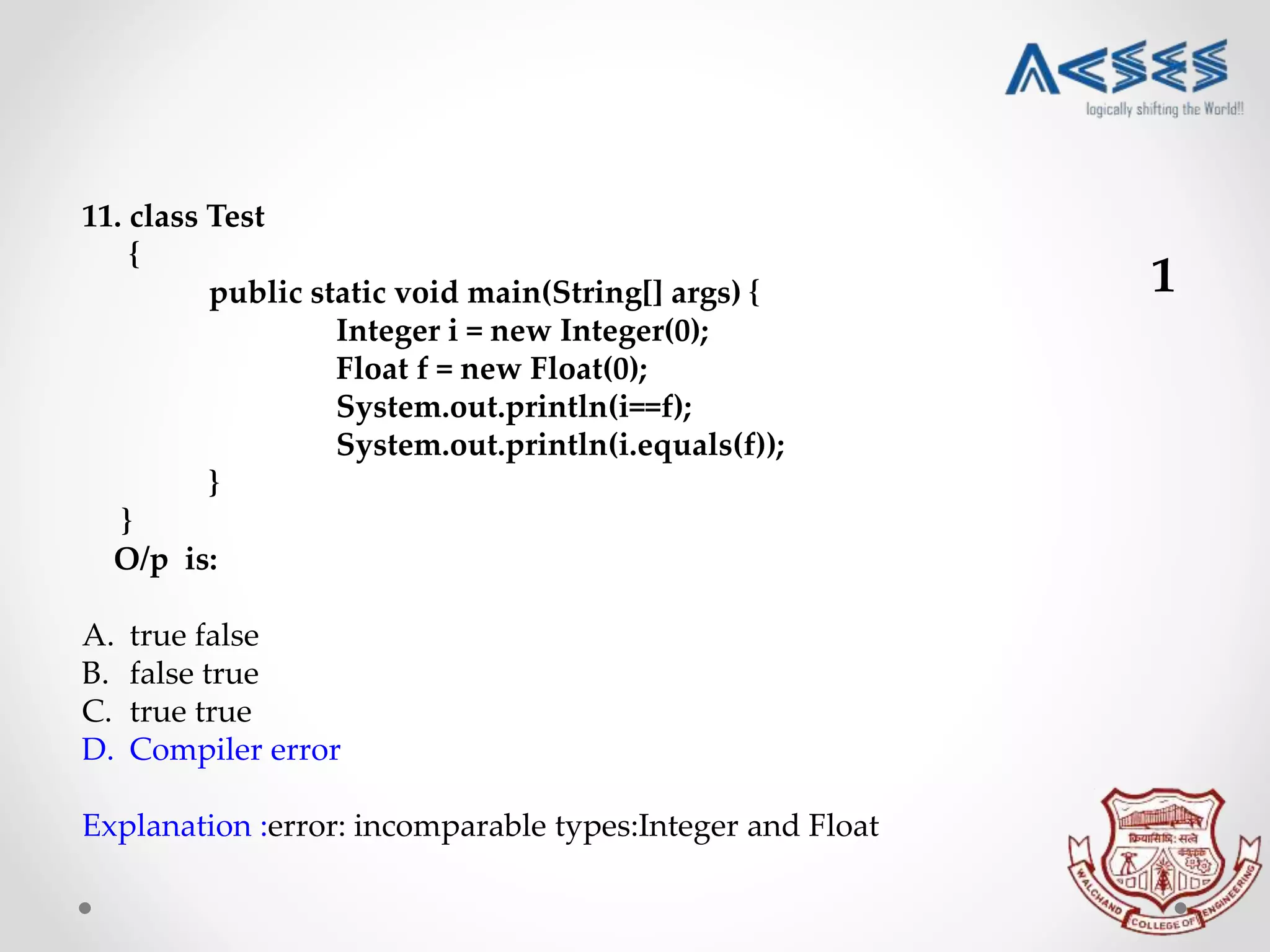 11. class Test
{
public static void main(String[] args) {
Integer i = new Integer(0);
Float f = new Float(0);
System.out.println(i==f);
System.out.println(i.equals(f));
}
}
O/p is:
A. true false
B. false true
C. true true
D. Compiler error
Explanation :error: incomparable types:Integer and Float
1
 