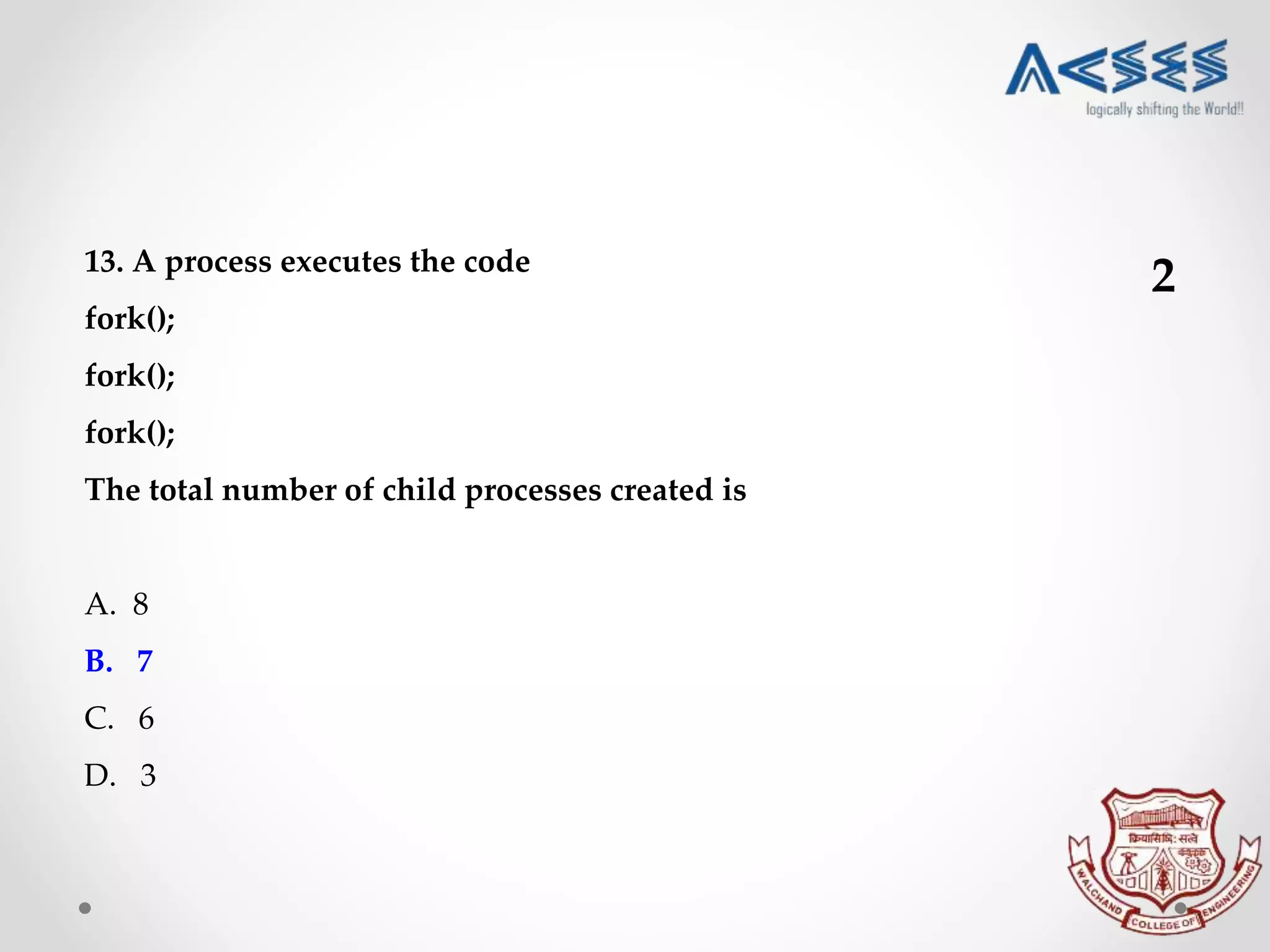 13. A process executes the code
fork();
fork();
fork();
The total number of child processes created is
A. 8
B. 7
C. 6
D. 3
2
 