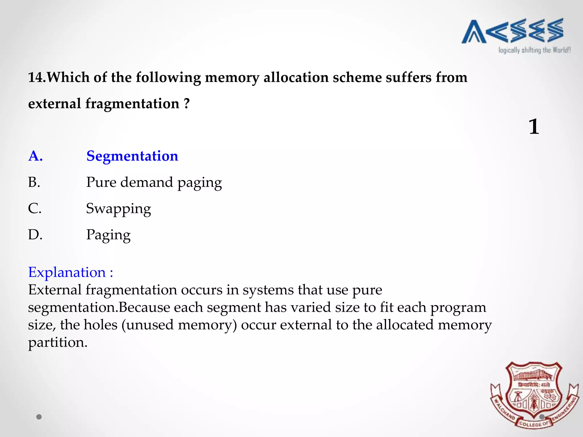 14.Which of the following memory allocation scheme suffers from
external fragmentation ?
A. Segmentation
B. Pure demand paging
C. Swapping
D. Paging
Explanation :
External fragmentation occurs in systems that use pure
segmentation.Because each segment has varied size to fit each program
size, the holes (unused memory) occur external to the allocated memory
partition.
1
 