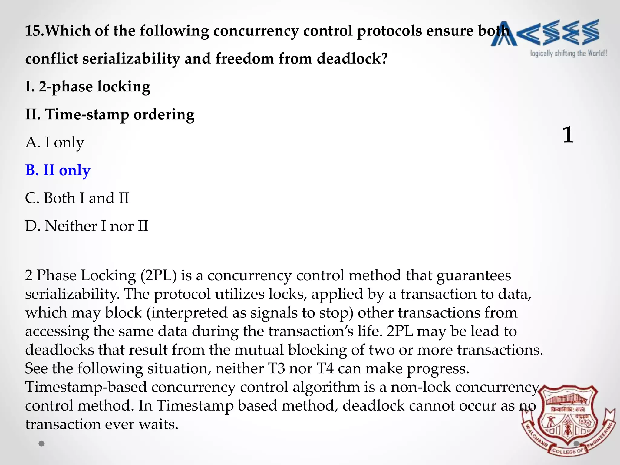 15.Which of the following concurrency control protocols ensure both
conflict serializability and freedom from deadlock?
I. 2-phase locking
II. Time-stamp ordering
A. I only
B. II only
C. Both I and II
D. Neither I nor II
2 Phase Locking (2PL) is a concurrency control method that guarantees
serializability. The protocol utilizes locks, applied by a transaction to data,
which may block (interpreted as signals to stop) other transactions from
accessing the same data during the transaction’s life. 2PL may be lead to
deadlocks that result from the mutual blocking of two or more transactions.
See the following situation, neither T3 nor T4 can make progress.
Timestamp-based concurrency control algorithm is a non-lock concurrency
control method. In Timestamp based method, deadlock cannot occur as no
transaction ever waits.
1
 