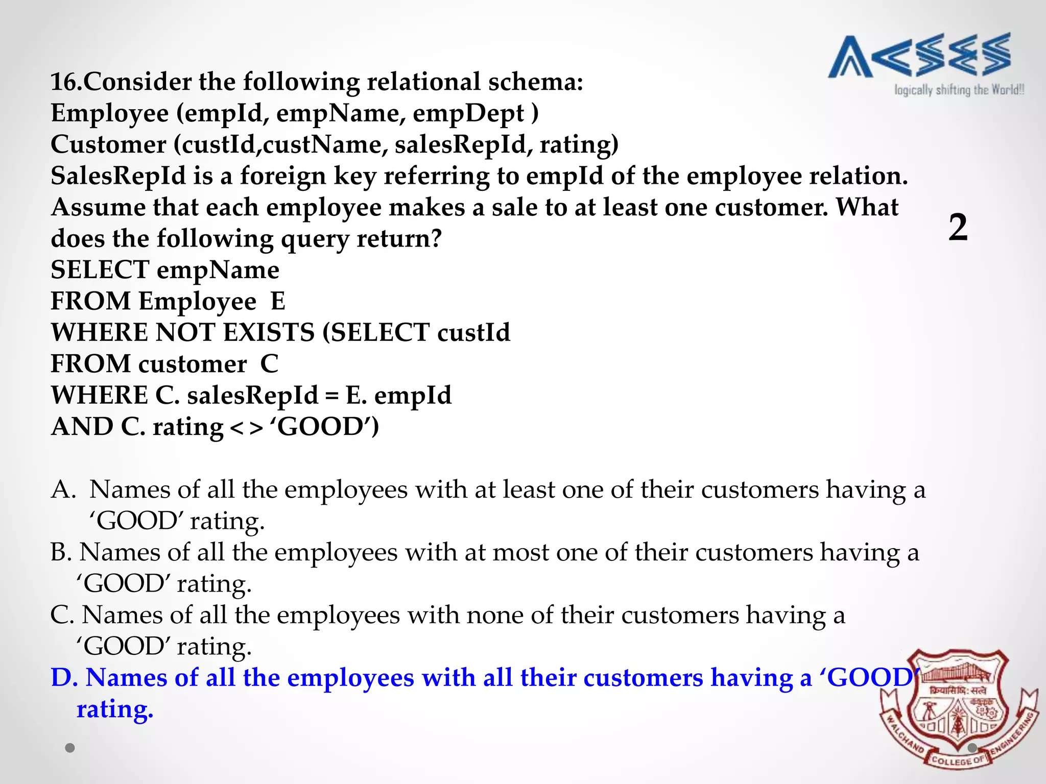 16.Consider the following relational schema:
Employee (empId, empName, empDept )
Customer (custId,custName, salesRepId, rating)
SalesRepId is a foreign key referring to empId of the employee relation.
Assume that each employee makes a sale to at least one customer. What
does the following query return?
SELECT empName
FROM Employee E
WHERE NOT EXISTS (SELECT custId
FROM customer C
WHERE C. salesRepId = E. empId
AND C. rating < > ‘GOOD’)
A. Names of all the employees with at least one of their customers having a
‘GOOD’ rating.
B. Names of all the employees with at most one of their customers having a
‘GOOD’ rating.
C. Names of all the employees with none of their customers having a
‘GOOD’ rating.
D. Names of all the employees with all their customers having a ‘GOOD’
rating.
2
 