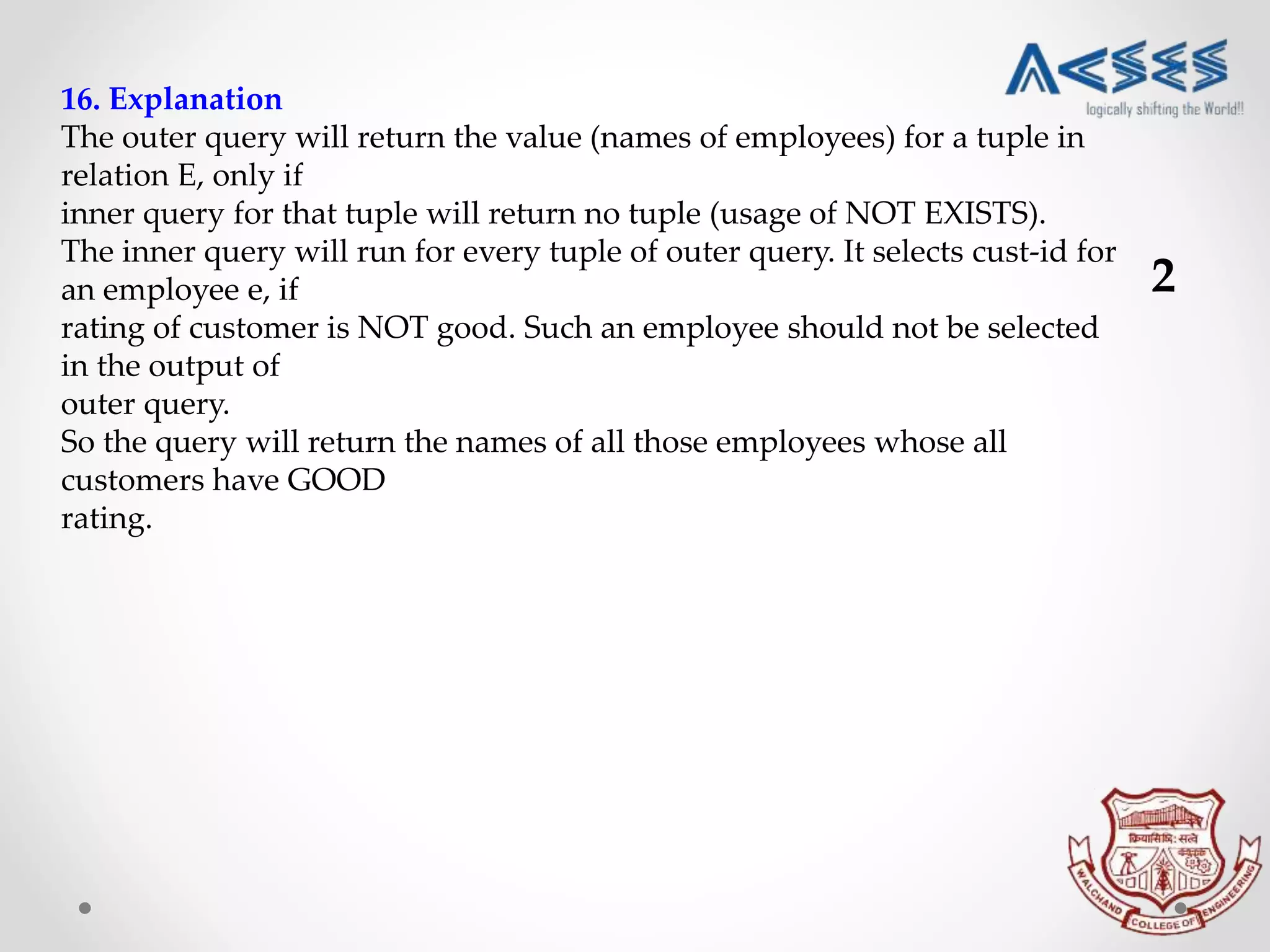 16. Explanation
The outer query will return the value (names of employees) for a tuple in
relation E, only if
inner query for that tuple will return no tuple (usage of NOT EXISTS).
The inner query will run for every tuple of outer query. It selects cust-id for
an employee e, if
rating of customer is NOT good. Such an employee should not be selected
in the output of
outer query.
So the query will return the names of all those employees whose all
customers have GOOD
rating.
2
 