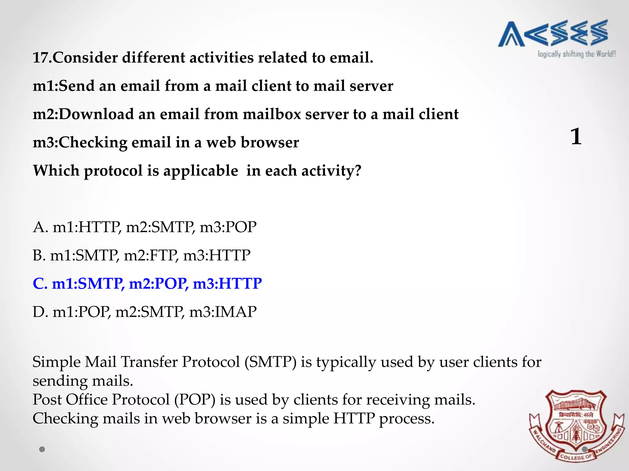 17.Consider different activities related to email.
m1:Send an email from a mail client to mail server
m2:Download an email from mailbox server to a mail client
m3:Checking email in a web browser
Which protocol is applicable in each activity?
A. m1:HTTP, m2:SMTP, m3:POP
B. m1:SMTP, m2:FTP, m3:HTTP
C. m1:SMTP, m2:POP, m3:HTTP
D. m1:POP, m2:SMTP, m3:IMAP
Simple Mail Transfer Protocol (SMTP) is typically used by user clients for
sending mails.
Post Office Protocol (POP) is used by clients for receiving mails.
Checking mails in web browser is a simple HTTP process.
1
 