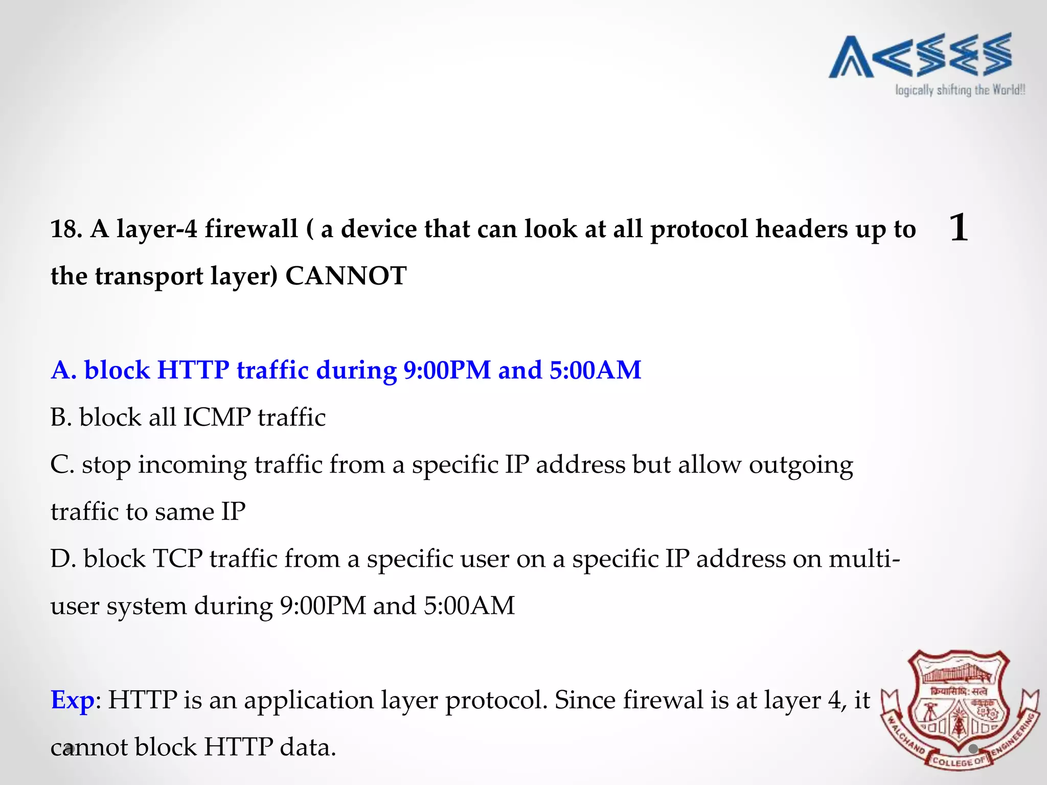 18. A layer-4 firewall ( a device that can look at all protocol headers up to
the transport layer) CANNOT
A. block HTTP traffic during 9:00PM and 5:00AM
B. block all ICMP traffic
C. stop incoming traffic from a specific IP address but allow outgoing
traffic to same IP
D. block TCP traffic from a specific user on a specific IP address on multi-
user system during 9:00PM and 5:00AM
Exp: HTTP is an application layer protocol. Since firewal is at layer 4, it
cannot block HTTP data.
1
 